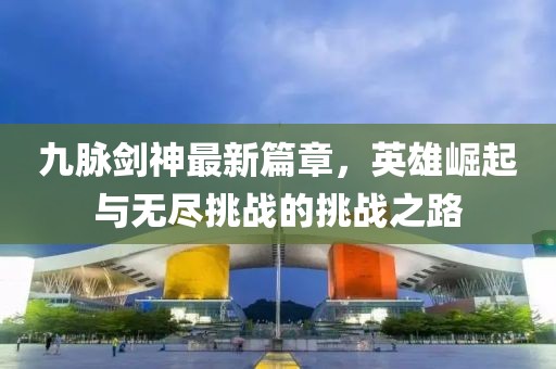 九脉剑神最新篇章，英雄崛起与无尽挑战的挑战之路