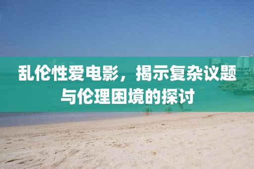 乱伦性爱电影，揭示复杂议题与伦理困境的探讨
