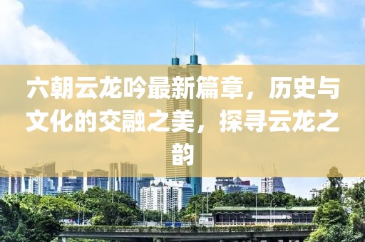 六朝云龙吟最新篇章，历史与文化的交融之美，探寻云龙之韵