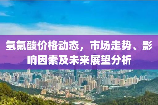 氢氟酸价格动态，市场走势、影响因素及未来展望分析