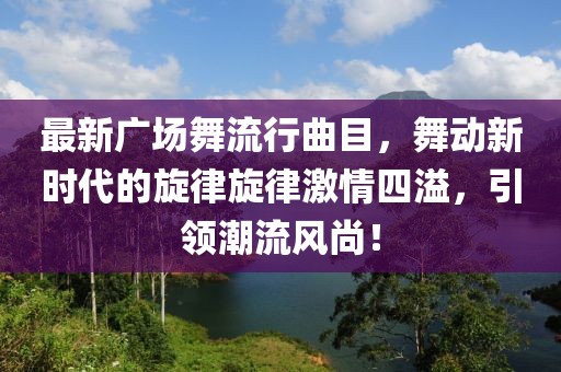 最新广场舞流行曲目，舞动新时代的旋律旋律激情四溢，引领潮流风尚！