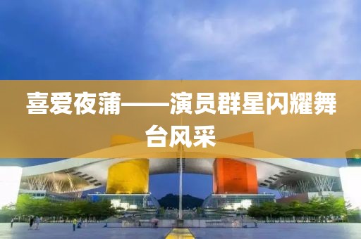 喜爱夜蒲——演员群星闪耀舞台风采