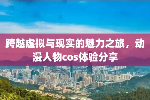跨越虚拟与现实的魅力之旅，动漫人物cos体验分享