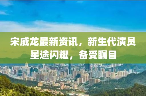 宋威龙最新资讯，新生代演员星途闪耀，备受瞩目