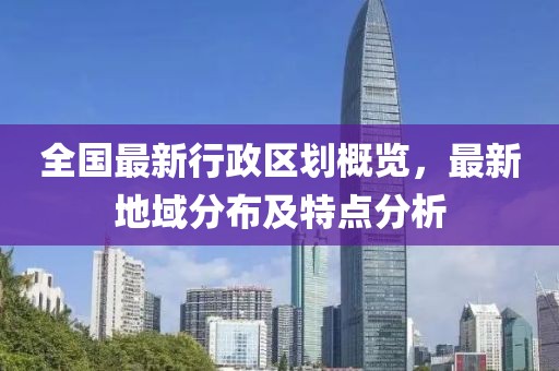 全国最新行政区划概览，最新地域分布及特点分析