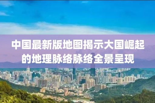 中国最新版地图揭示大国崛起的地理脉络脉络全景呈现