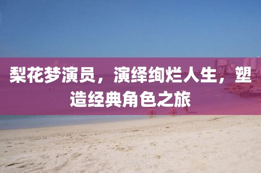 梨花梦演员，演绎绚烂人生，塑造经典角色之旅