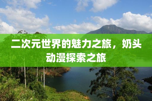 二次元世界的魅力之旅，奶头动漫探索之旅