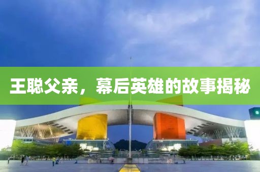 王聪父亲，幕后英雄的故事揭秘