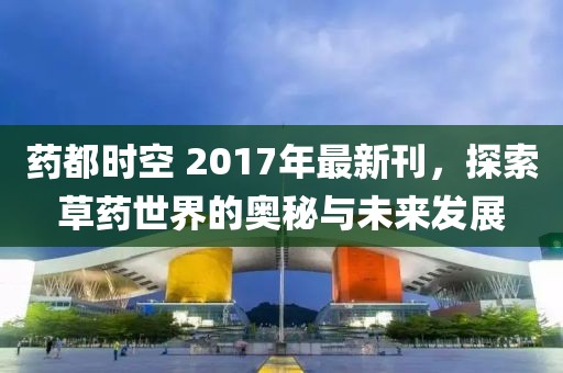药都时空 2017年最新刊，探索草药世界的奥秘与未来发展