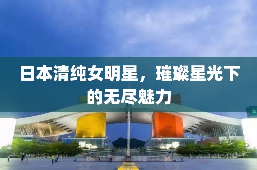 日本清纯女明星，璀璨星光下的无尽魅力