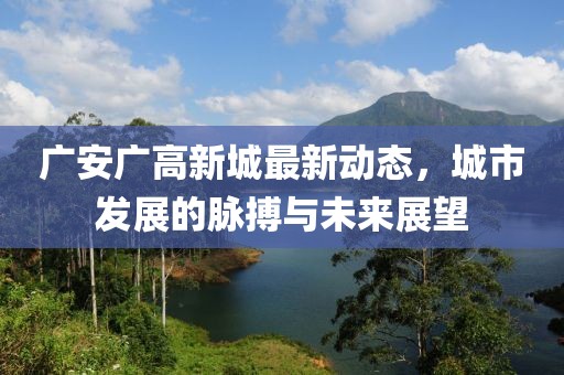 广安广高新城最新动态，城市发展的脉搏与未来展望