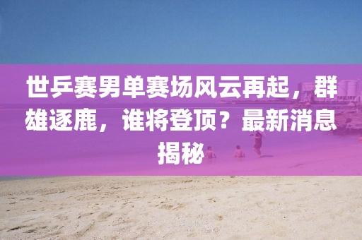 世乒赛男单赛场风云再起，群雄逐鹿，谁将登顶？最新消息揭秘