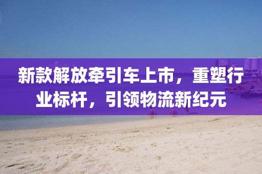 新款解放牵引车上市，重塑行业标杆，引领物流新纪元