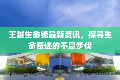 王越生命缘最新资讯，探寻生命奇迹的不息步伐