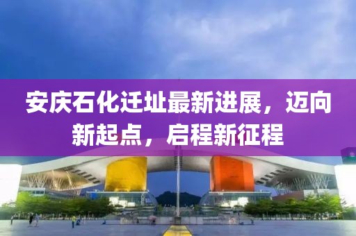 安庆石化迁址最新进展，迈向新起点，启程新征程