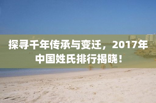 探寻千年传承与变迁，2017年中国姓氏排行揭晓！