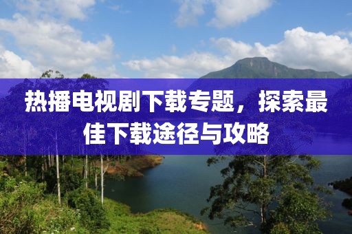 热播电视剧下载专题，探索最佳下载途径与攻略