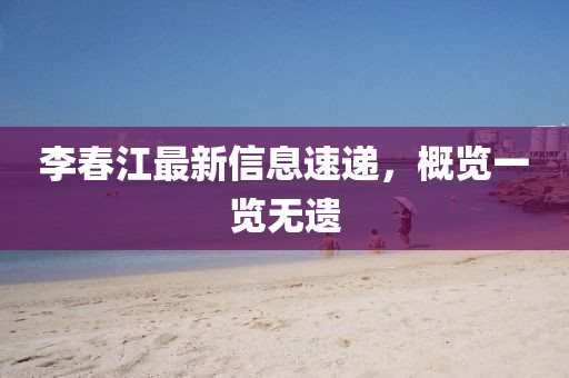 李春江最新信息速递，概览一览无遗