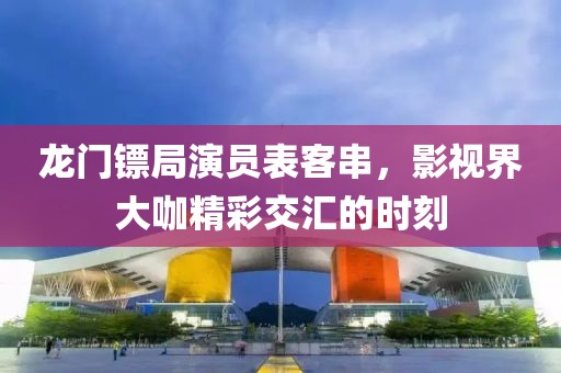 龙门镖局演员表客串，影视界大咖精彩交汇的时刻