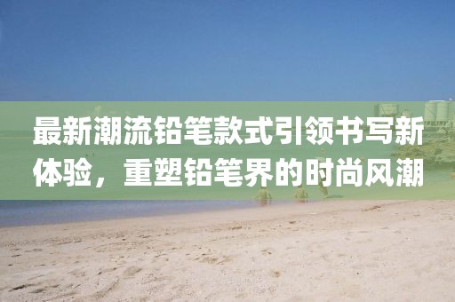最新潮流铅笔款式引领书写新体验，重塑铅笔界的时尚风潮