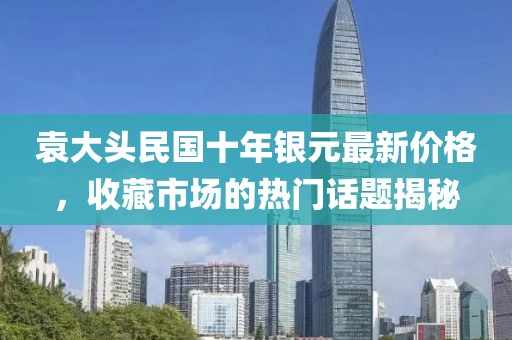 袁大头民国十年银元最新价格，收藏市场的热门话题揭秘