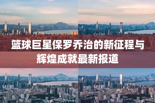 篮球巨星保罗乔治的新征程与辉煌成就最新报道