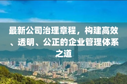 最新公司治理章程，构建高效、透明、公正的企业管理体系之道