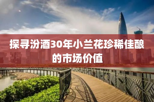 探寻汾酒30年小兰花珍稀佳酿的市场价值