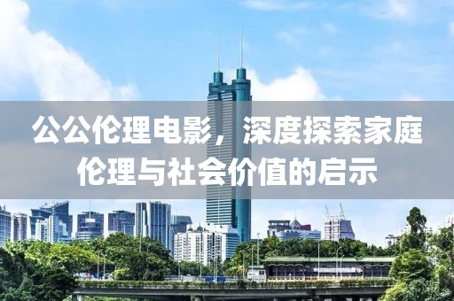 公公伦理电影，深度探索家庭伦理与社会价值的启示