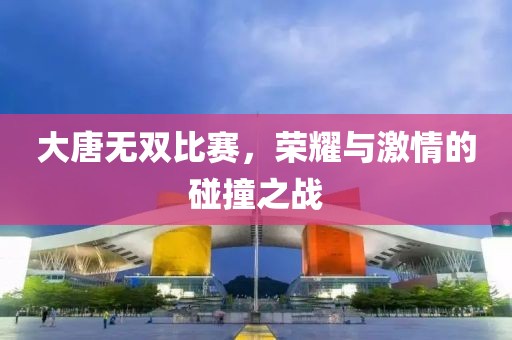 大唐无双比赛，荣耀与激情的碰撞之战