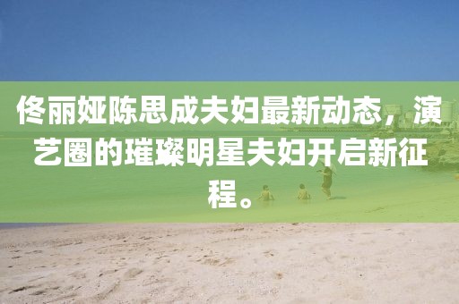 佟丽娅陈思成夫妇最新动态，演艺圈的璀璨明星夫妇开启新征程。