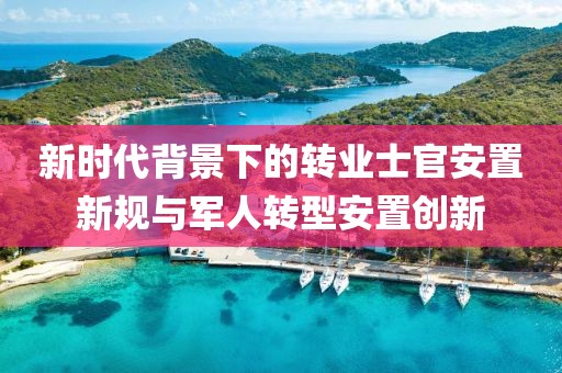 新时代背景下的转业士官安置新规与军人转型安置创新