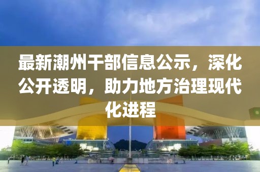 最新潮州干部信息公示，深化公开透明，助力地方治理现代化进程