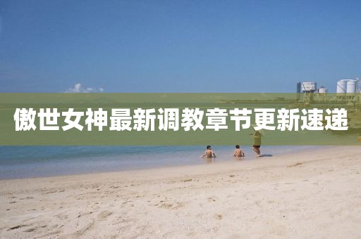 傲世女神最新调教章节更新速递