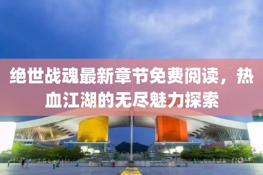 绝世战魂最新章节免费阅读，热血江湖的无尽魅力探索