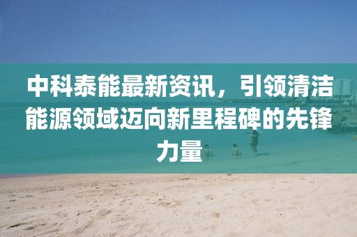 中科泰能最新资讯，引领清洁能源领域迈向新里程碑的先锋力量