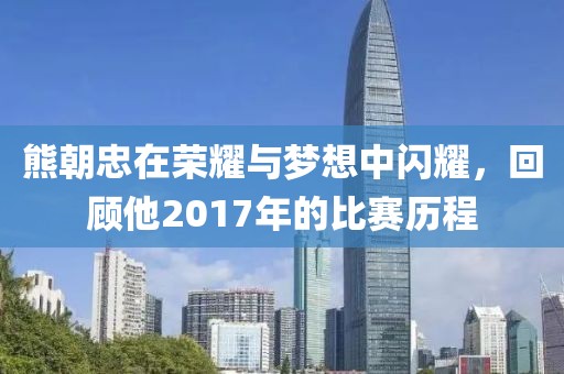 熊朝忠在荣耀与梦想中闪耀，回顾他2017年的比赛历程