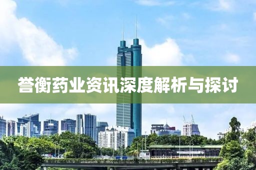 誉衡药业资讯深度解析与探讨
