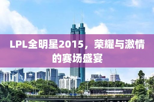 LPL全明星2015，荣耀与激情的赛场盛宴