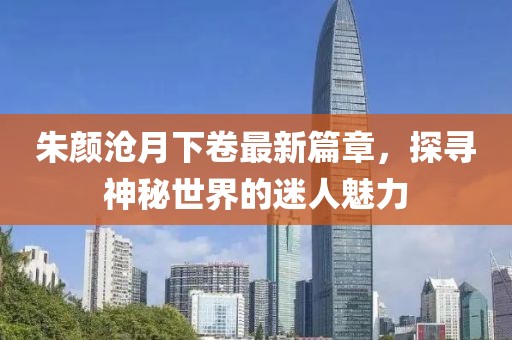 朱颜沧月下卷最新篇章，探寻神秘世界的迷人魅力