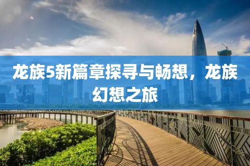 龙族5新篇章探寻与畅想，龙族幻想之旅