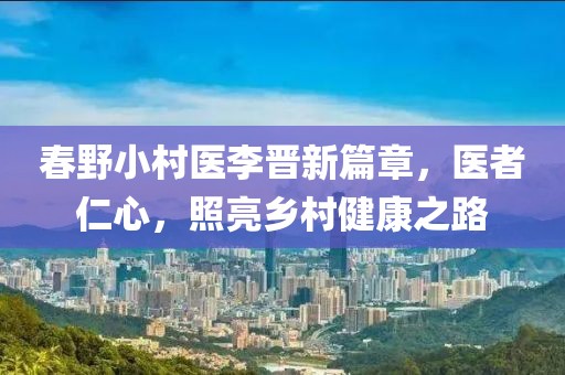 春野小村医李晋新篇章，医者仁心，照亮乡村健康之路