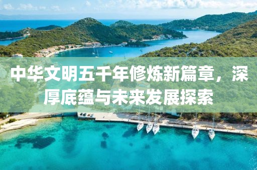 中华文明五千年修炼新篇章，深厚底蕴与未来发展探索