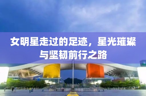 女明星走过的足迹，星光璀璨与坚韧前行之路