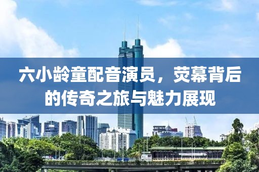 六小龄童配音演员，荧幕背后的传奇之旅与魅力展现