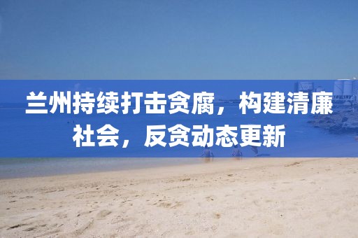 兰州持续打击贪腐，构建清廉社会，反贪动态更新