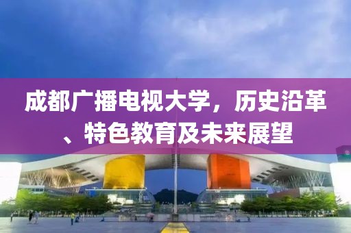 成都广播电视大学，历史沿革、特色教育及未来展望