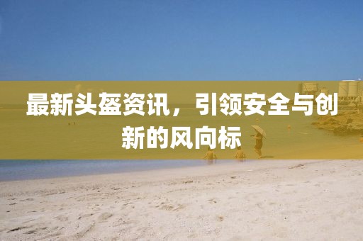 最新头盔资讯，引领安全与创新的风向标