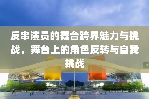 反串演员的舞台跨界魅力与挑战，舞台上的角色反转与自我挑战